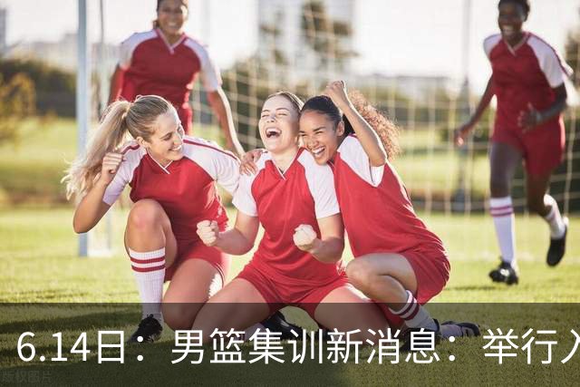 6.14日：男篮集训新消息：举行入队会议，队长人选变动，郭士强提出五点要求